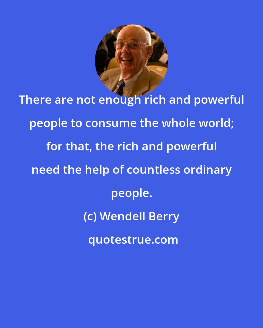 Wendell Berry: There are not enough rich and powerful people to consume the whole world; for that, the rich and powerful need the help of countless ordinary people.