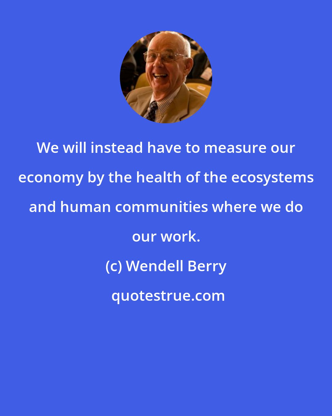 Wendell Berry: We will instead have to measure our economy by the health of the ecosystems and human communities where we do our work.