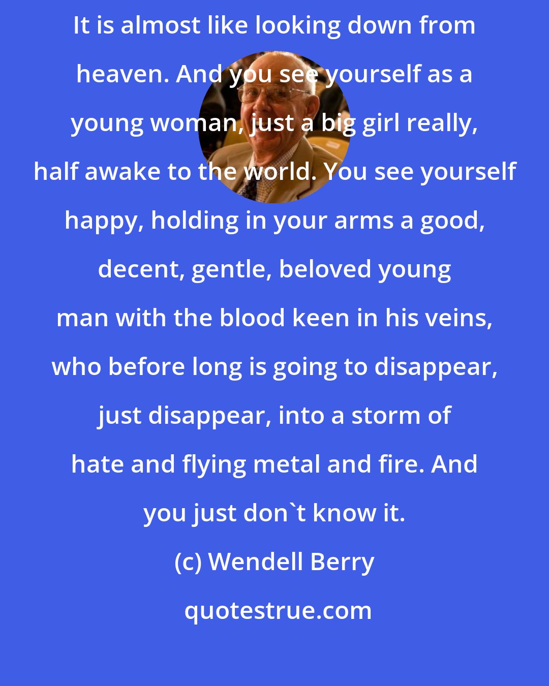 Wendell Berry: When you are old you can look back and see yourself when you are young. It is almost like looking down from heaven. And you see yourself as a young woman, just a big girl really, half awake to the world. You see yourself happy, holding in your arms a good, decent, gentle, beloved young man with the blood keen in his veins, who before long is going to disappear, just disappear, into a storm of hate and flying metal and fire. And you just don't know it.