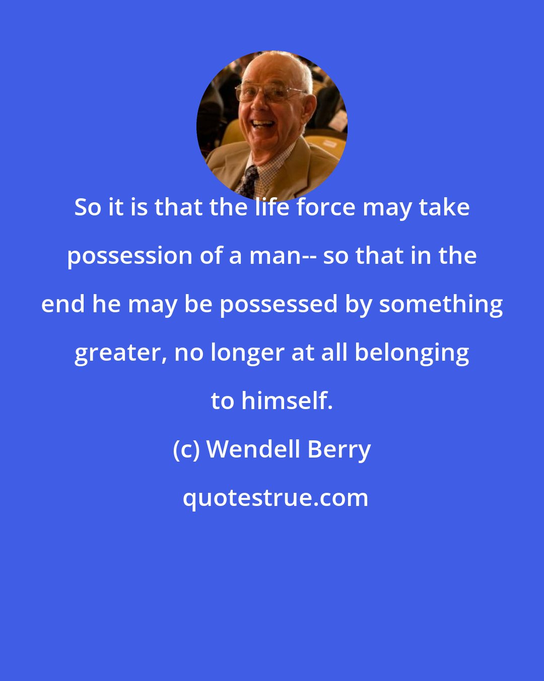 Wendell Berry: So it is that the life force may take possession of a man-- so that in the end he may be possessed by something greater, no longer at all belonging to himself.
