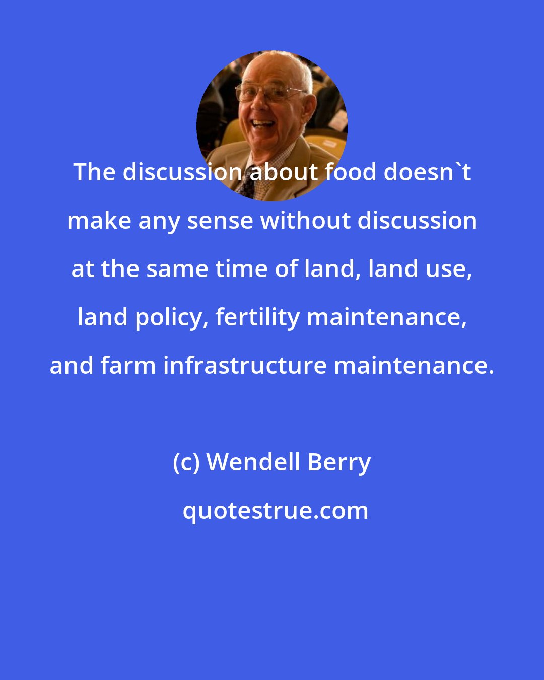 Wendell Berry: The discussion about food doesn't make any sense without discussion at the same time of land, land use, land policy, fertility maintenance, and farm infrastructure maintenance.