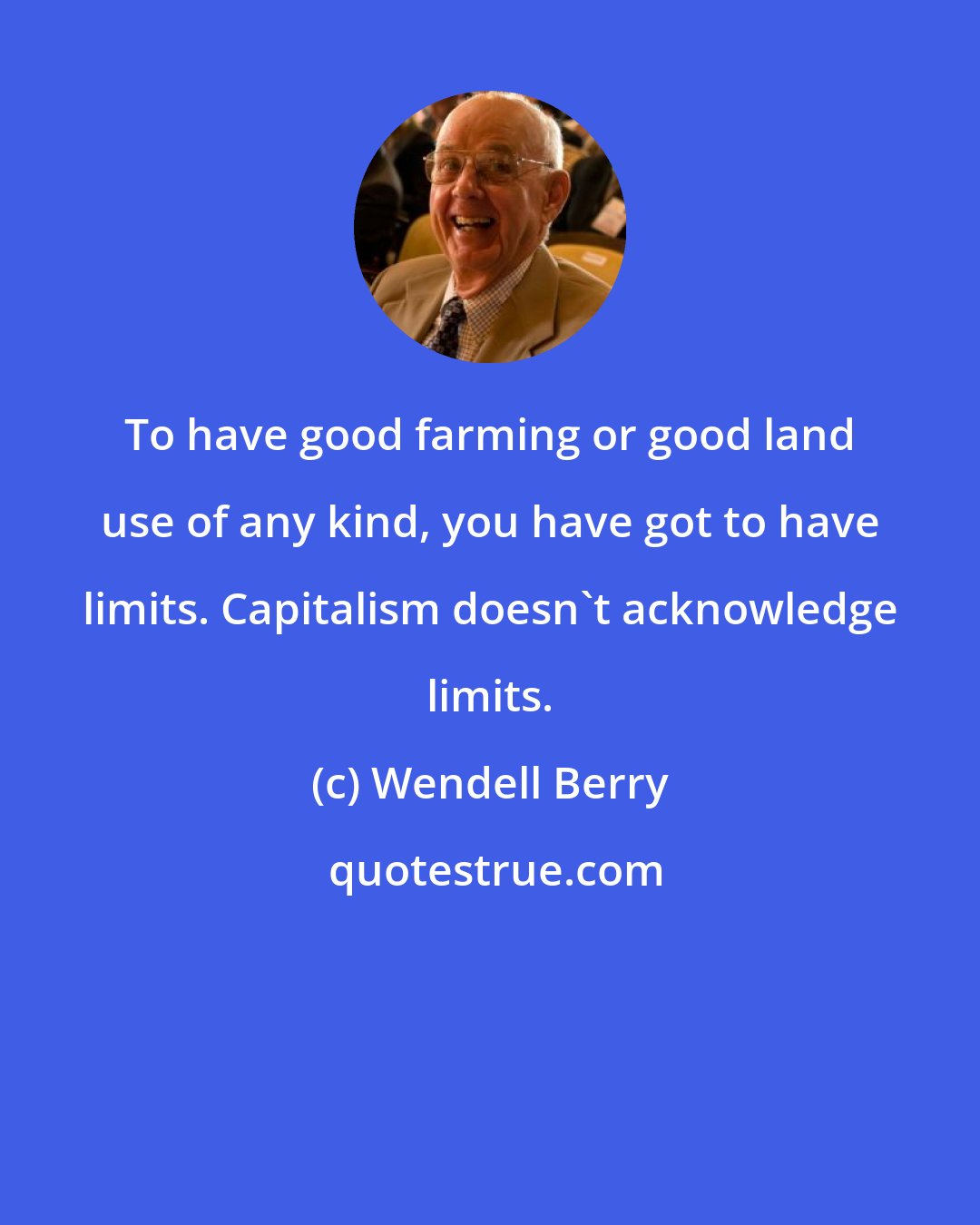 Wendell Berry: To have good farming or good land use of any kind, you have got to have limits. Capitalism doesn't acknowledge limits.