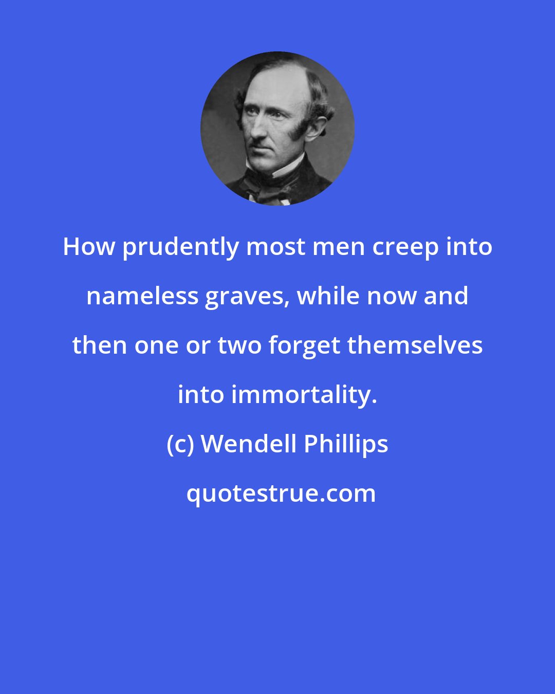 Wendell Phillips: How prudently most men creep into nameless graves, while now and then one or two forget themselves into immortality.