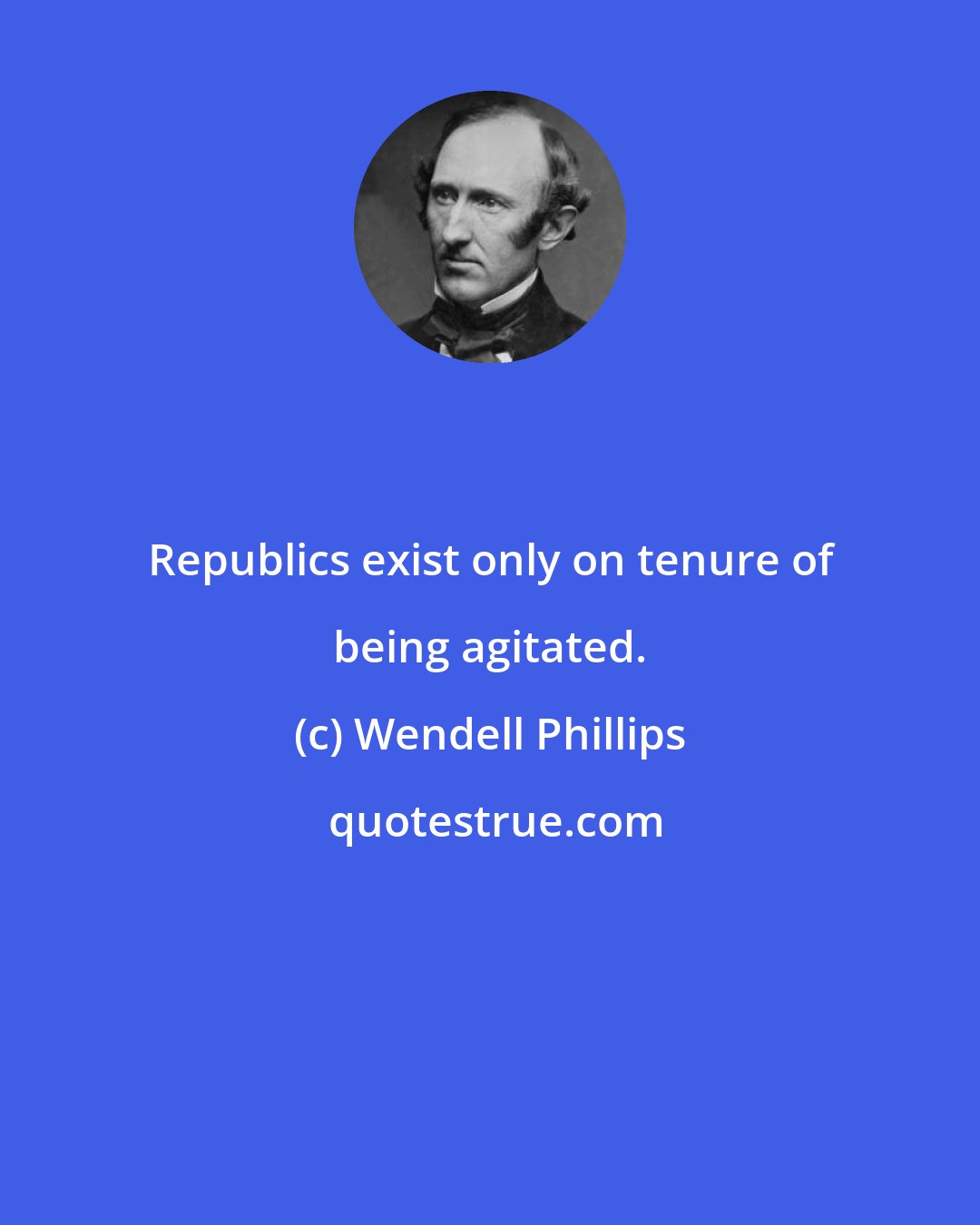 Wendell Phillips: Republics exist only on tenure of being agitated.