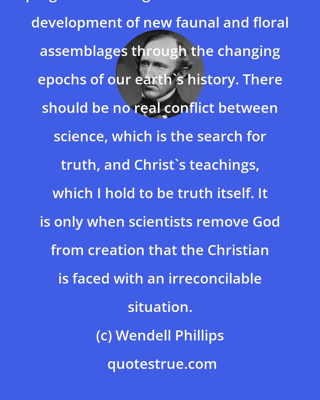 Wendell Phillips: The paleontological evidence before us today clearly demonstrates ordered progressive change with the successive development of new faunal and floral assemblages through the changing epochs of our earth's history. There should be no real conflict between science, which is the search for truth, and Christ's teachings, which I hold to be truth itself. It is only when scientists remove God from creation that the Christian is faced with an irreconcilable situation.