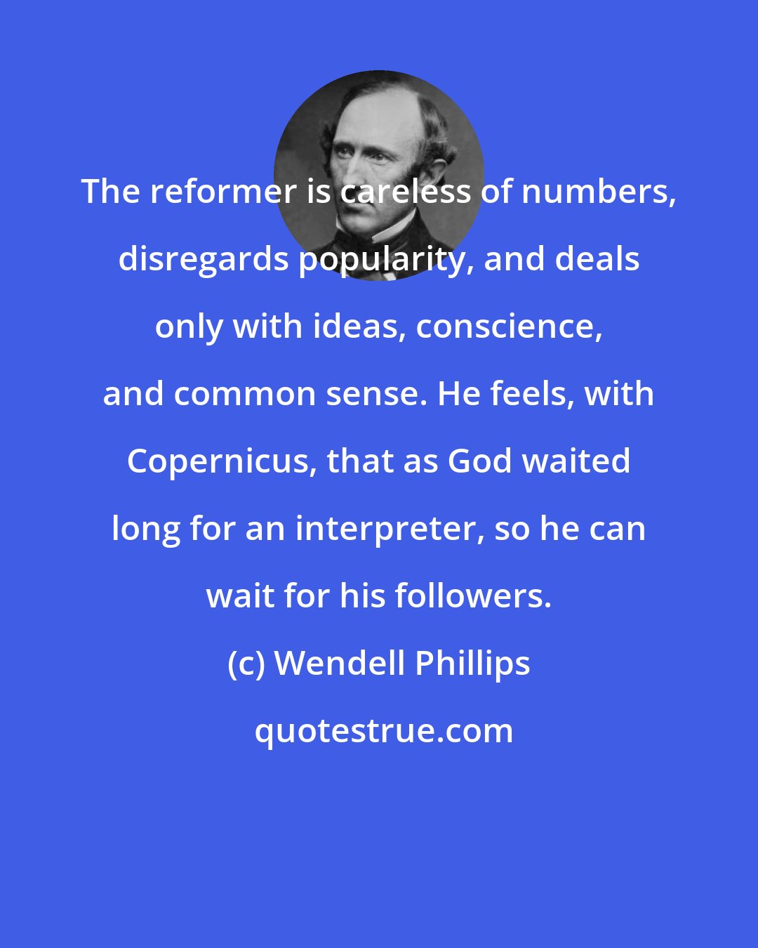 Wendell Phillips: The reformer is careless of numbers, disregards popularity, and deals only with ideas, conscience, and common sense. He feels, with Copernicus, that as God waited long for an interpreter, so he can wait for his followers.