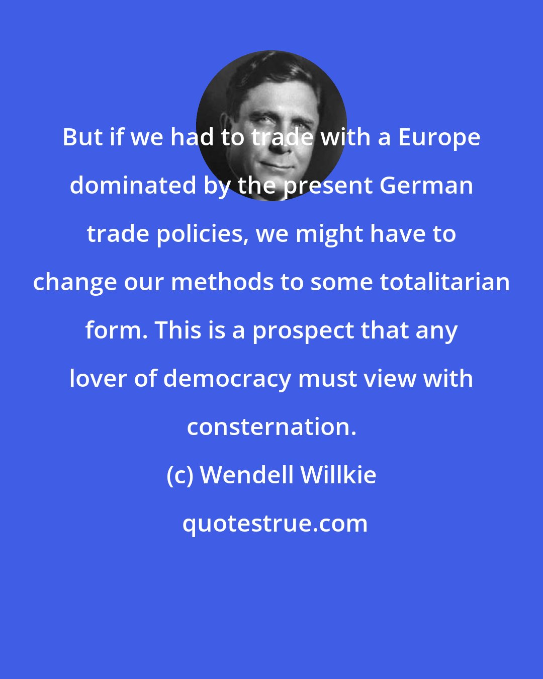 Wendell Willkie: But if we had to trade with a Europe dominated by the present German trade policies, we might have to change our methods to some totalitarian form. This is a prospect that any lover of democracy must view with consternation.