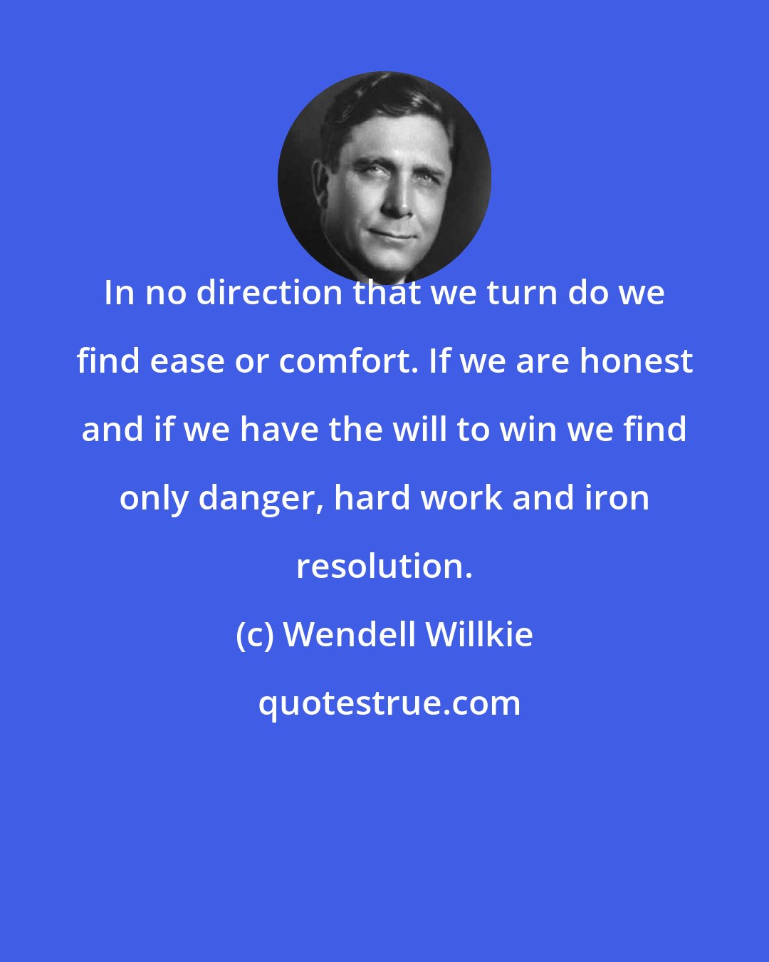 Wendell Willkie: In no direction that we turn do we find ease or comfort. If we are honest and if we have the will to win we find only danger, hard work and iron resolution.