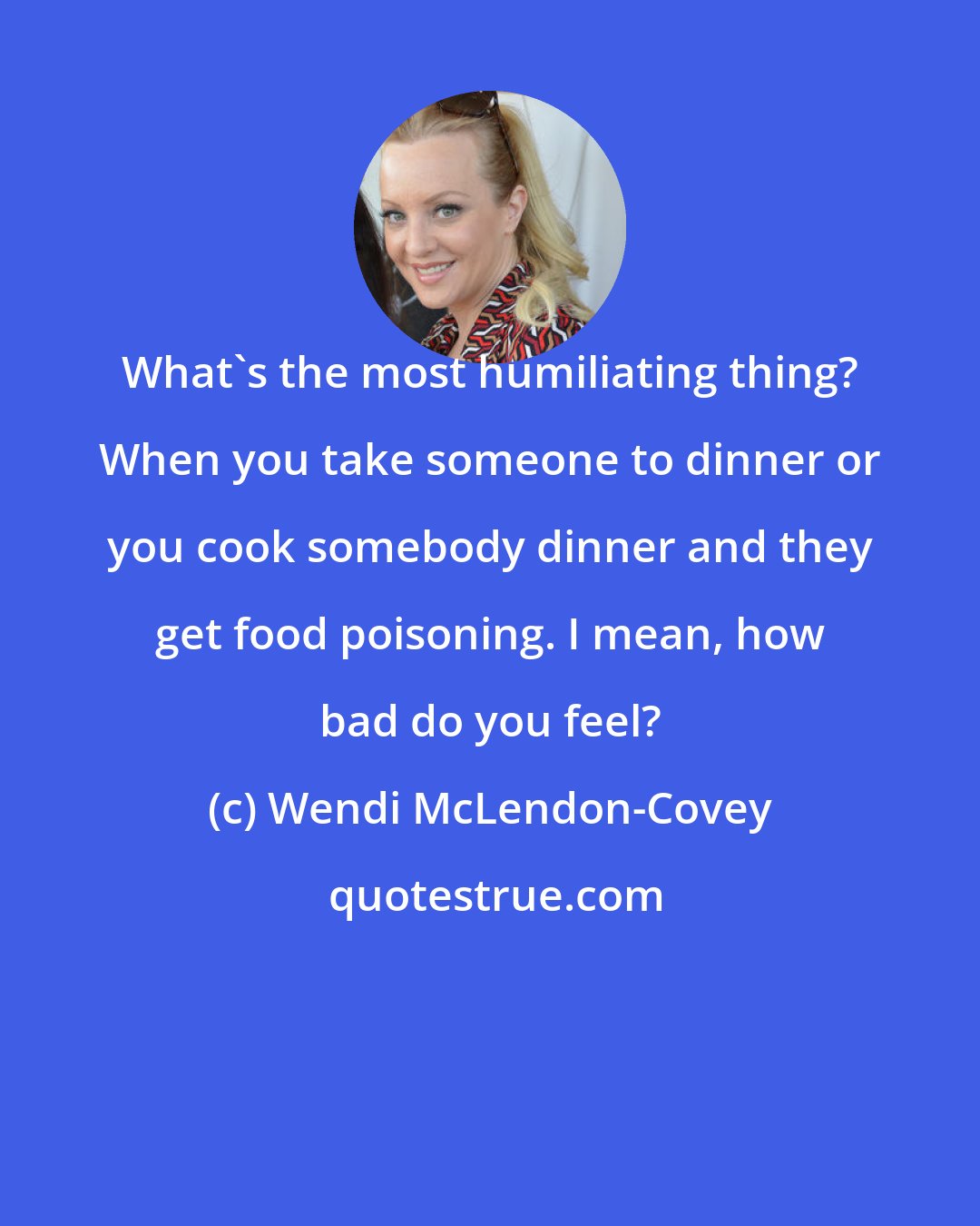 Wendi McLendon-Covey: What's the most humiliating thing? When you take someone to dinner or you cook somebody dinner and they get food poisoning. I mean, how bad do you feel?