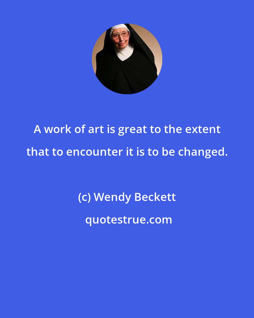 Wendy Beckett: A work of art is great to the extent that to encounter it is to be changed.