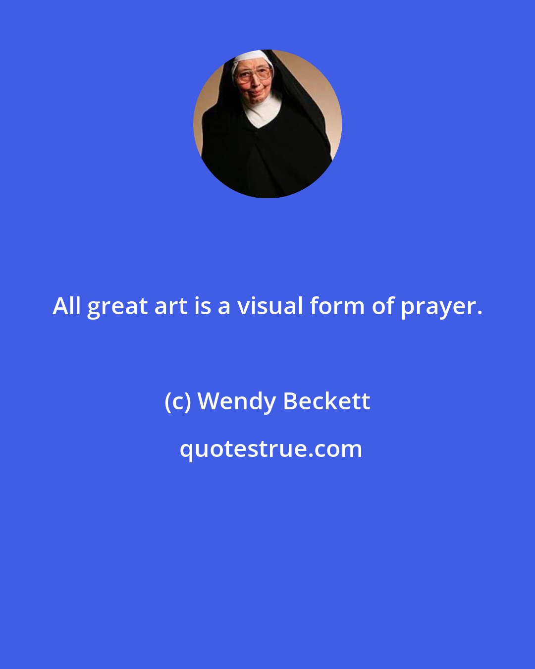 Wendy Beckett: All great art is a visual form of prayer.