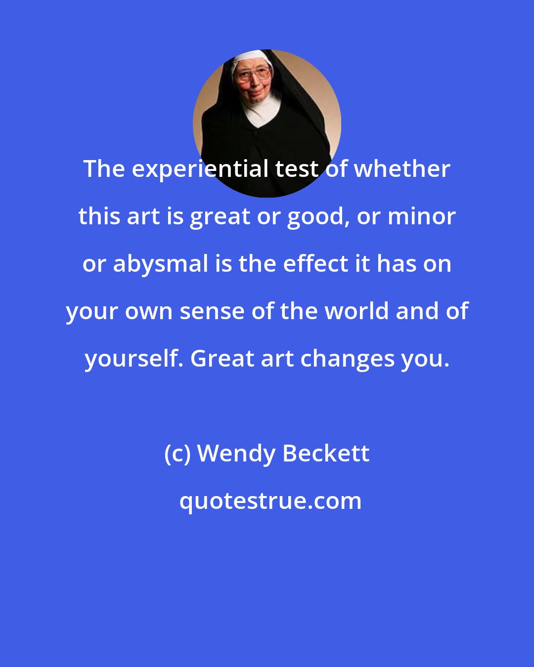 Wendy Beckett: The experiential test of whether this art is great or good, or minor or abysmal is the effect it has on your own sense of the world and of yourself. Great art changes you.