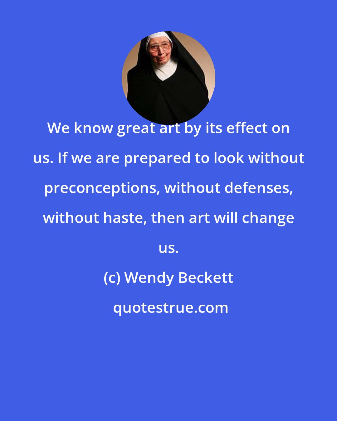 Wendy Beckett: We know great art by its effect on us. If we are prepared to look without preconceptions, without defenses, without haste, then art will change us.