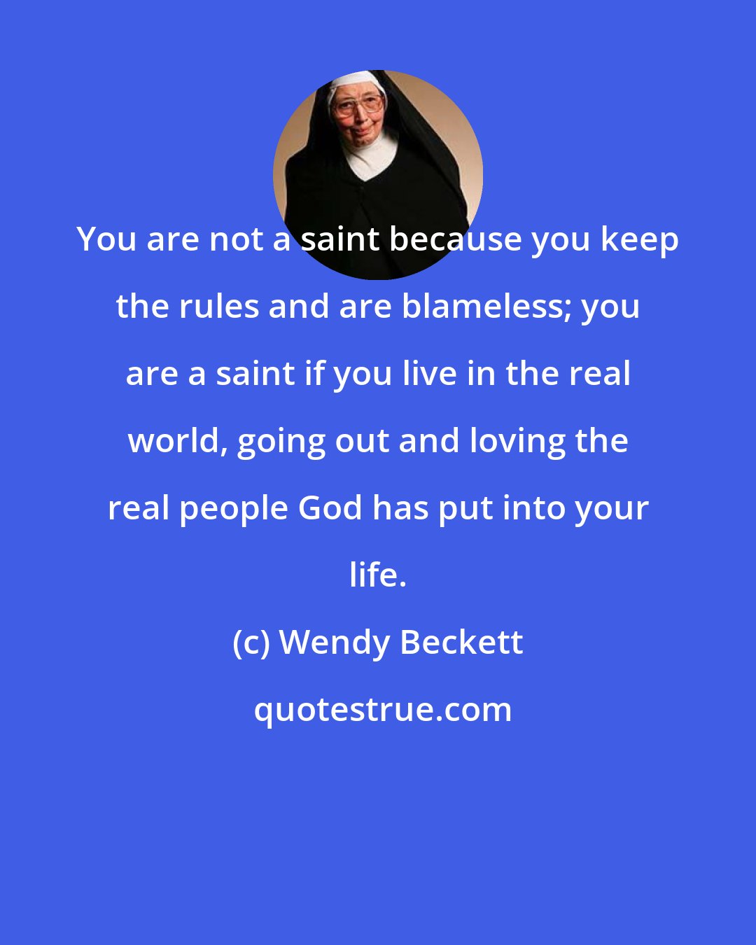 Wendy Beckett: You are not a saint because you keep the rules and are blameless; you are a saint if you live in the real world, going out and loving the real people God has put into your life.