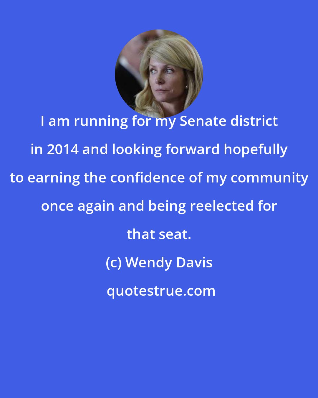 Wendy Davis: I am running for my Senate district in 2014 and looking forward hopefully to earning the confidence of my community once again and being reelected for that seat.