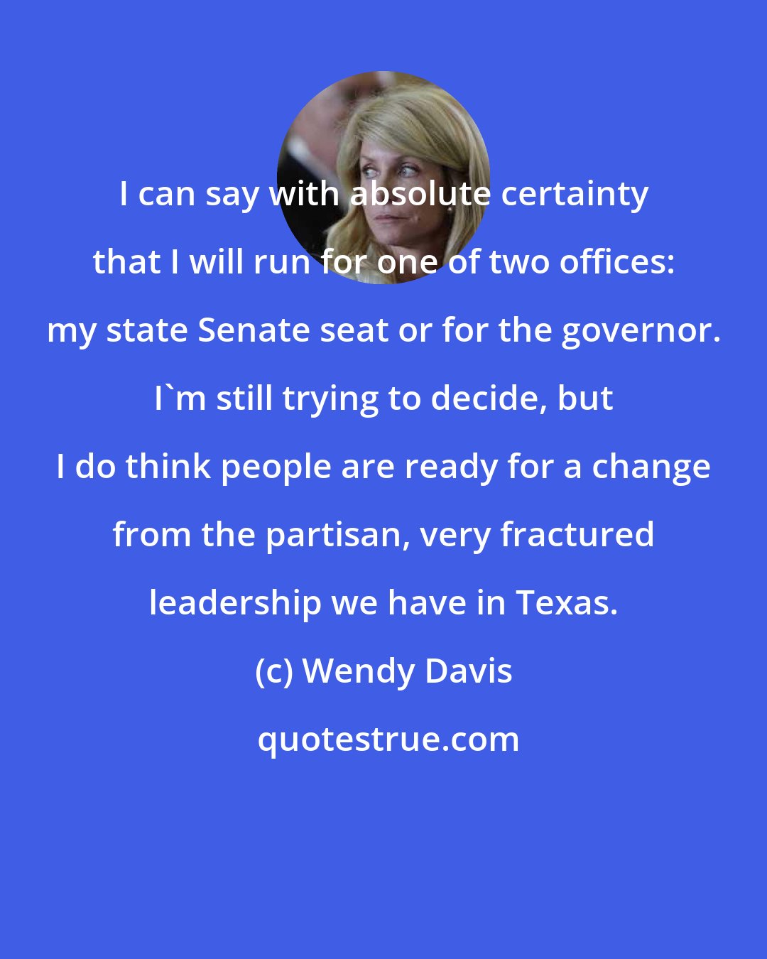 Wendy Davis: I can say with absolute certainty that I will run for one of two offices: my state Senate seat or for the governor. I'm still trying to decide, but I do think people are ready for a change from the partisan, very fractured leadership we have in Texas.