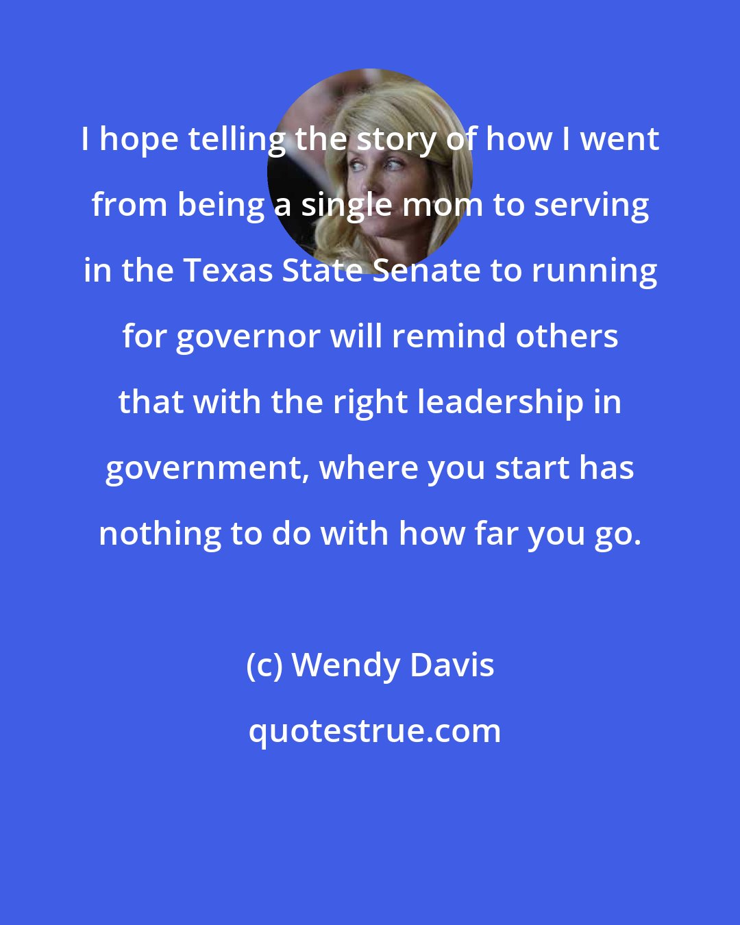 Wendy Davis: I hope telling the story of how I went from being a single mom to serving in the Texas State Senate to running for governor will remind others that with the right leadership in government, where you start has nothing to do with how far you go.