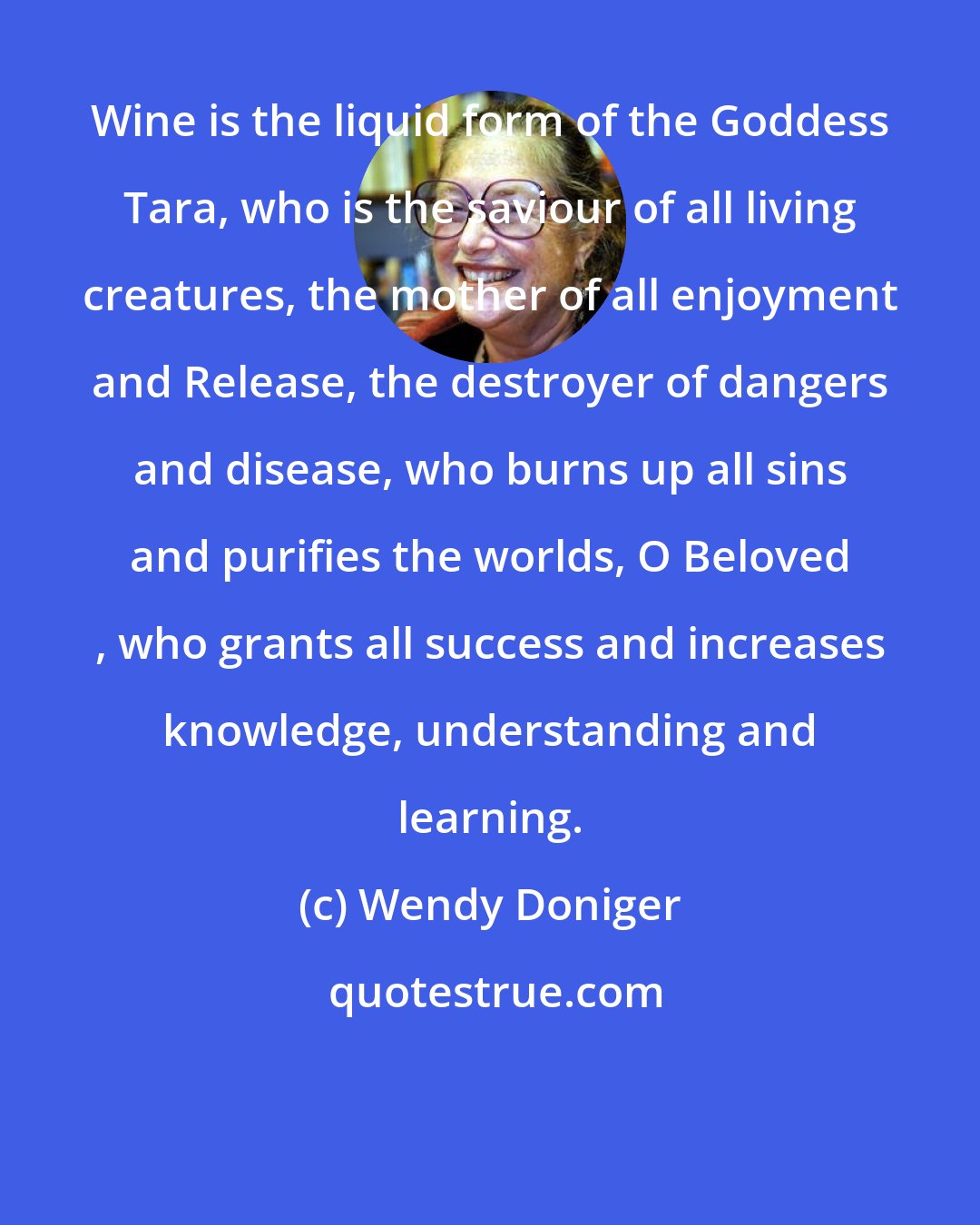 Wendy Doniger: Wine is the liquid form of the Goddess Tara, who is the saviour of all living creatures, the mother of all enjoyment and Release, the destroyer of dangers and disease, who burns up all sins and purifies the worlds, O Beloved , who grants all success and increases knowledge, understanding and learning.