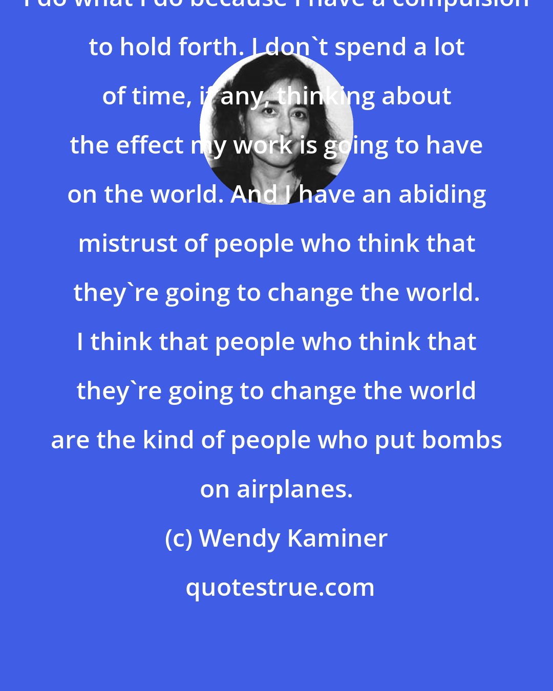 Wendy Kaminer: I do what I do because I have a compulsion to hold forth. I don't spend a lot of time, if any, thinking about the effect my work is going to have on the world. And I have an abiding mistrust of people who think that they're going to change the world. I think that people who think that they're going to change the world are the kind of people who put bombs on airplanes.