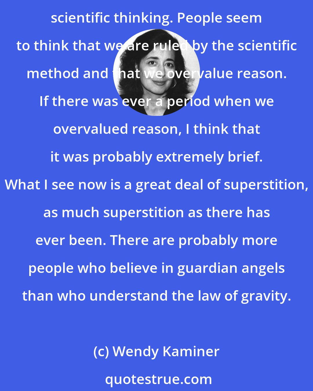 Wendy Kaminer: The scarcest resource these days is reason. What's certainly striking about American culture today is the great hostility toward science and the decline of respect for rational scientific thinking. People seem to think that we are ruled by the scientific method and that we overvalue reason. If there was ever a period when we overvalued reason, I think that it was probably extremely brief. What I see now is a great deal of superstition, as much superstition as there has ever been. There are probably more people who believe in guardian angels than who understand the law of gravity.