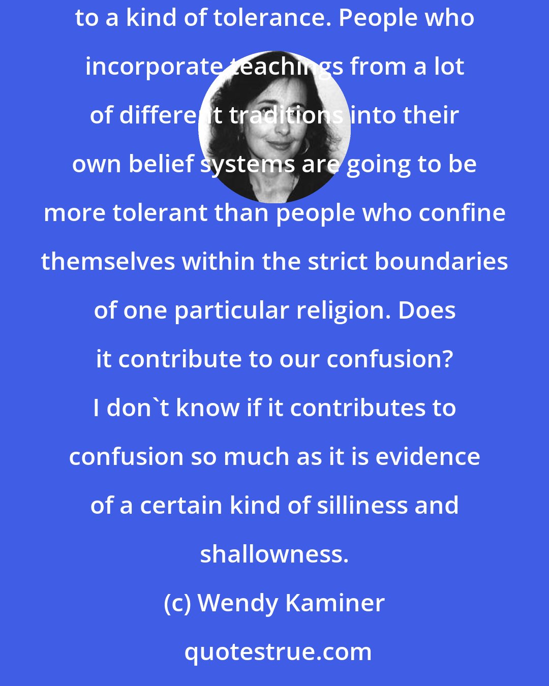 Wendy Kaminer: There's a way in which all of these grazers at the spirituality buffet are performing a service, because you could argue that grazing leads to a kind of tolerance. People who incorporate teachings from a lot of different traditions into their own belief systems are going to be more tolerant than people who confine themselves within the strict boundaries of one particular religion. Does it contribute to our confusion? I don't know if it contributes to confusion so much as it is evidence of a certain kind of silliness and shallowness.