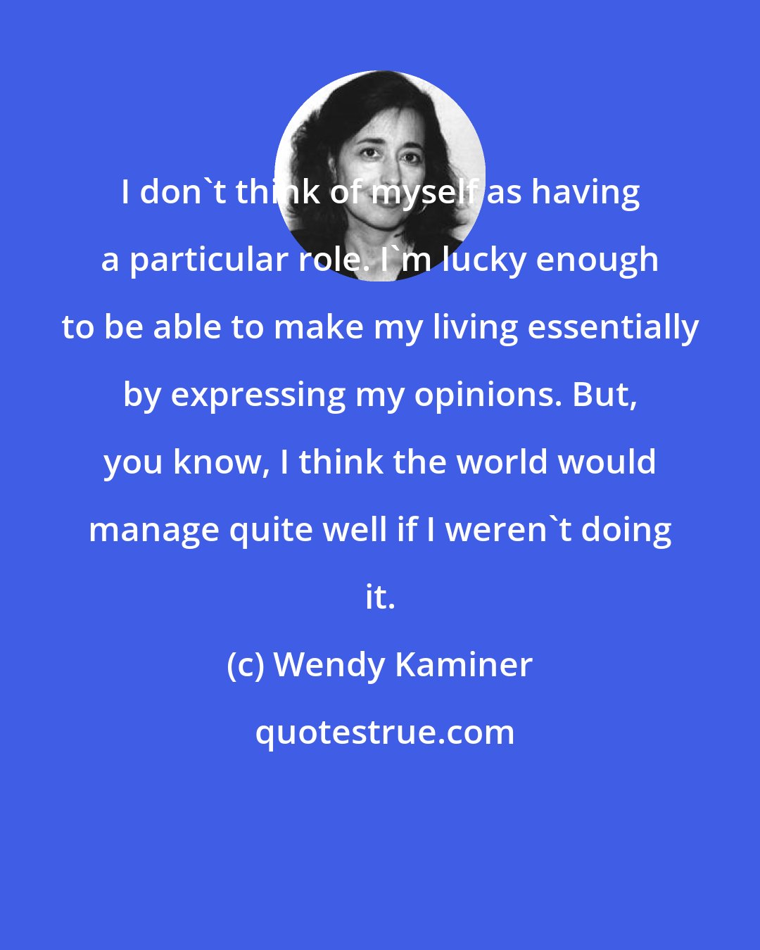 Wendy Kaminer: I don't think of myself as having a particular role. I'm lucky enough to be able to make my living essentially by expressing my opinions. But, you know, I think the world would manage quite well if I weren't doing it.