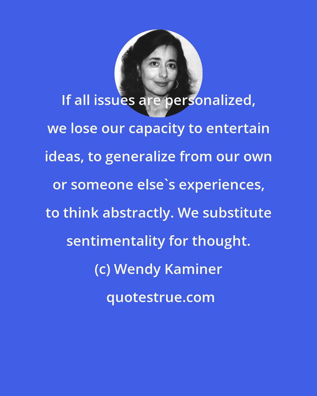 Wendy Kaminer: If all issues are personalized, we lose our capacity to entertain ideas, to generalize from our own or someone else's experiences, to think abstractly. We substitute sentimentality for thought.