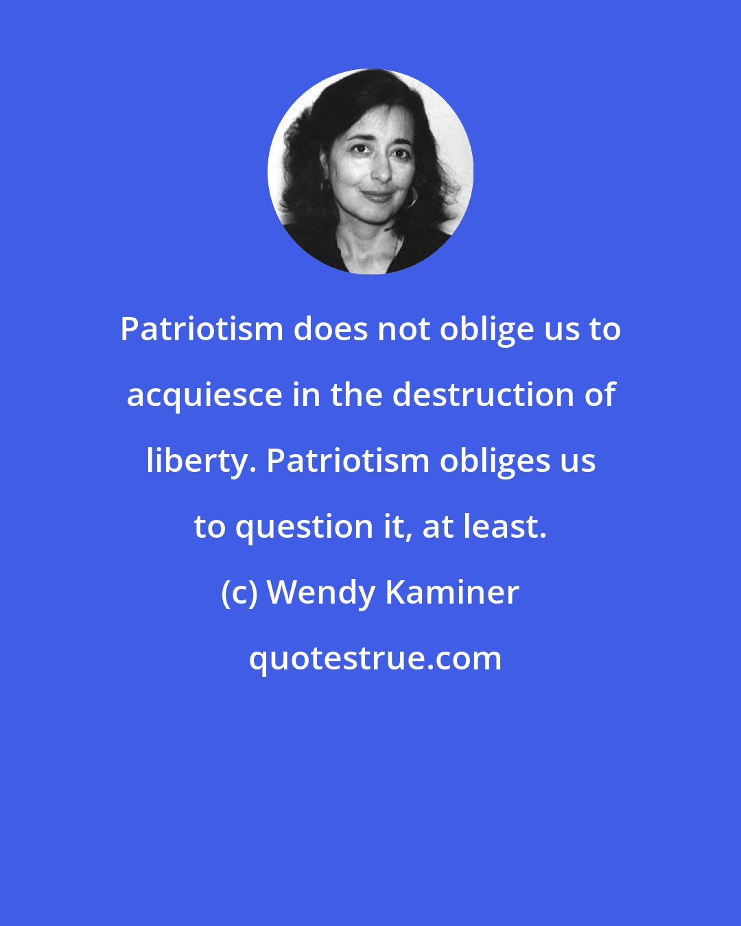 Wendy Kaminer: Patriotism does not oblige us to acquiesce in the destruction of liberty. Patriotism obliges us to question it, at least.