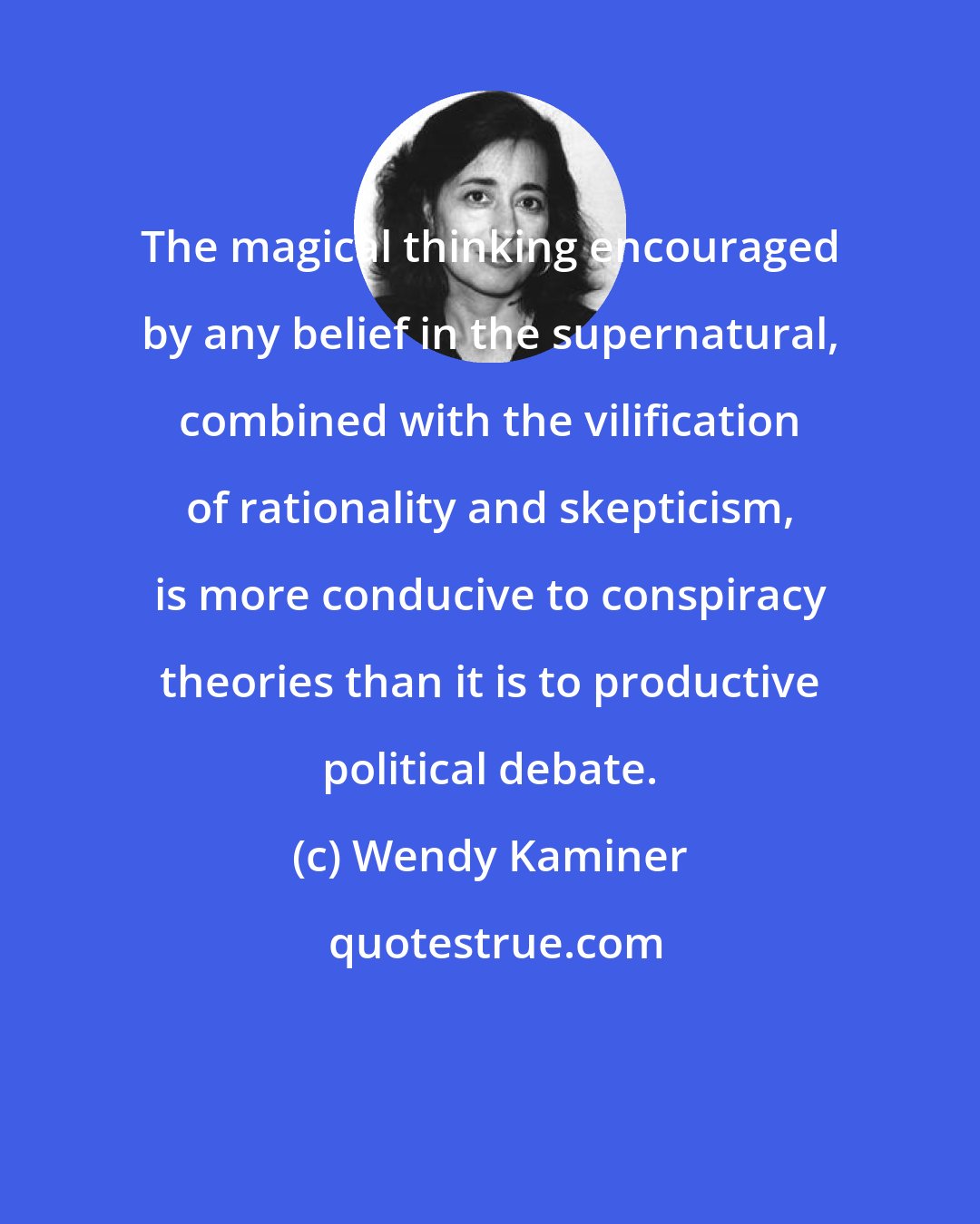 Wendy Kaminer: The magical thinking encouraged by any belief in the supernatural, combined with the vilification of rationality and skepticism, is more conducive to conspiracy theories than it is to productive political debate.