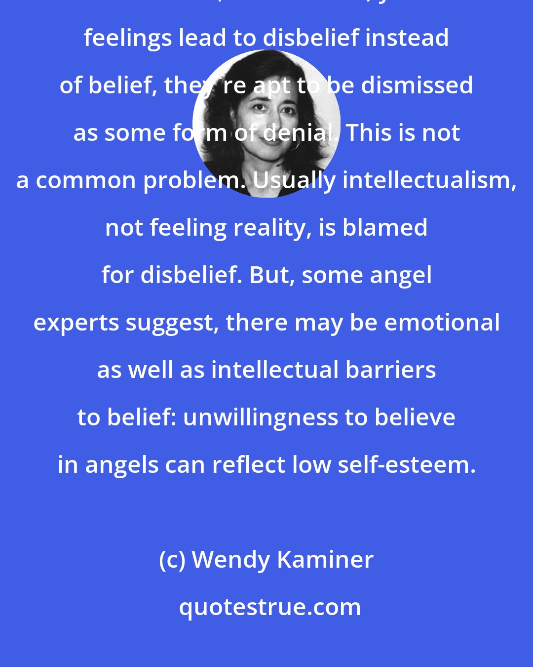 Wendy Kaminer: There are, however, exceptions to this reliance on feelings as evidence of truth: if, for instance, your feelings lead to disbelief instead of belief, they're apt to be dismissed as some form of denial. This is not a common problem. Usually intellectualism, not feeling reality, is blamed for disbelief. But, some angel experts suggest, there may be emotional as well as intellectual barriers to belief: unwillingness to believe in angels can reflect low self-esteem.