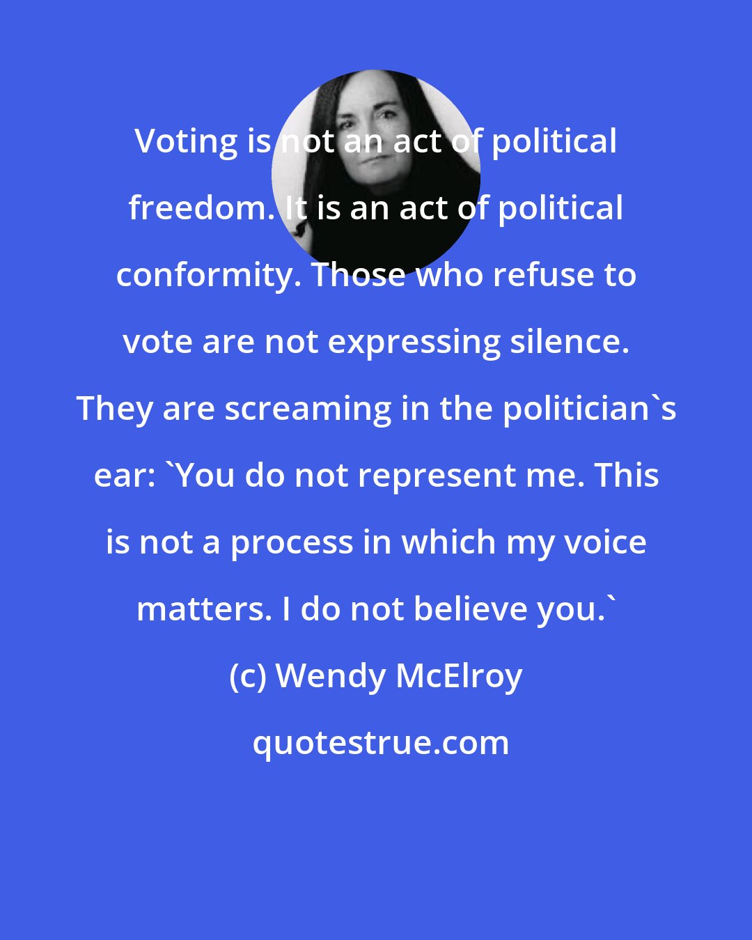 Wendy McElroy: Voting is not an act of political freedom. It is an act of political conformity. Those who refuse to vote are not expressing silence. They are screaming in the politician's ear: 'You do not represent me. This is not a process in which my voice matters. I do not believe you.'