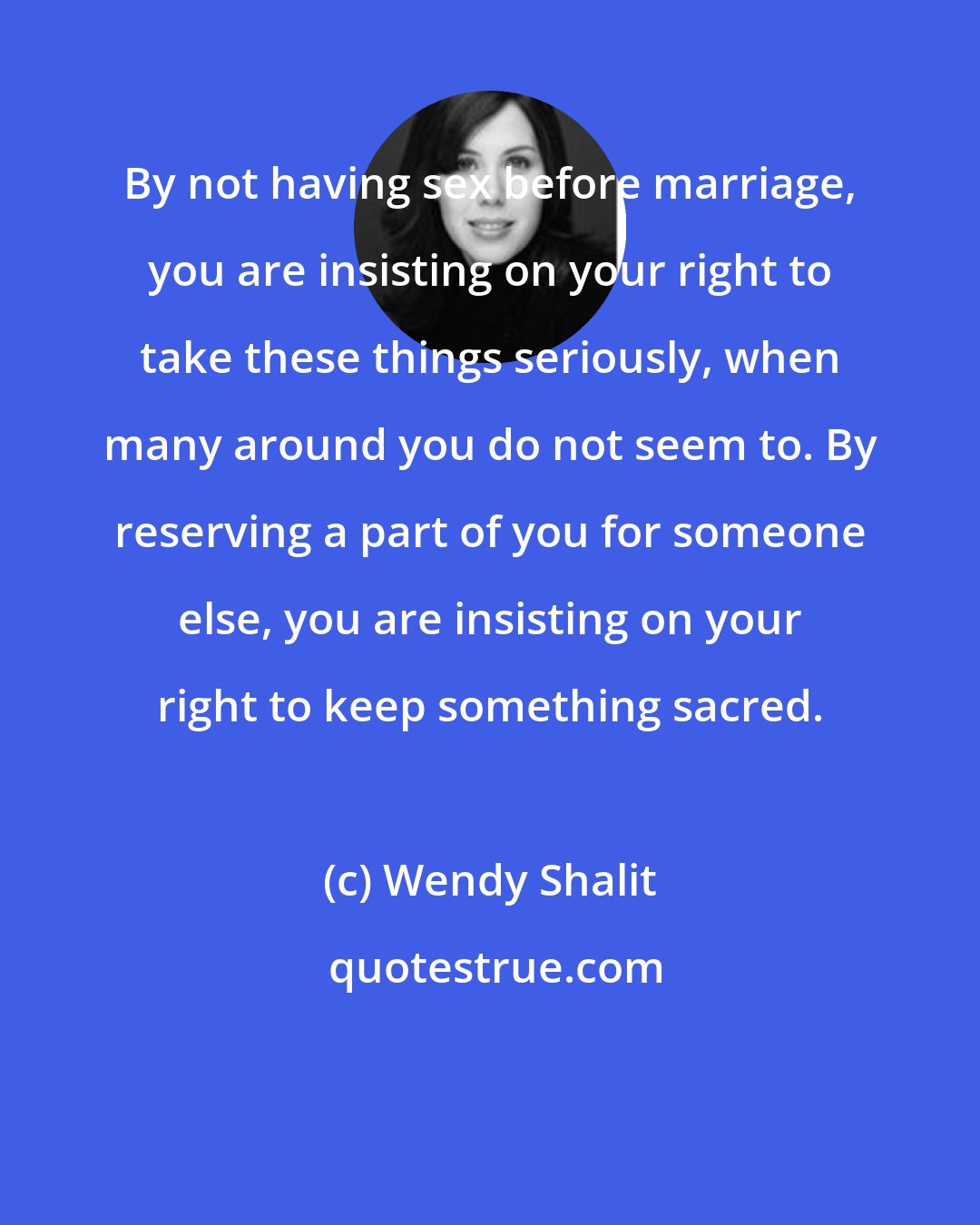 Wendy Shalit: By not having sex before marriage, you are insisting on your right to take these things seriously, when many around you do not seem to. By reserving a part of you for someone else, you are insisting on your right to keep something sacred.