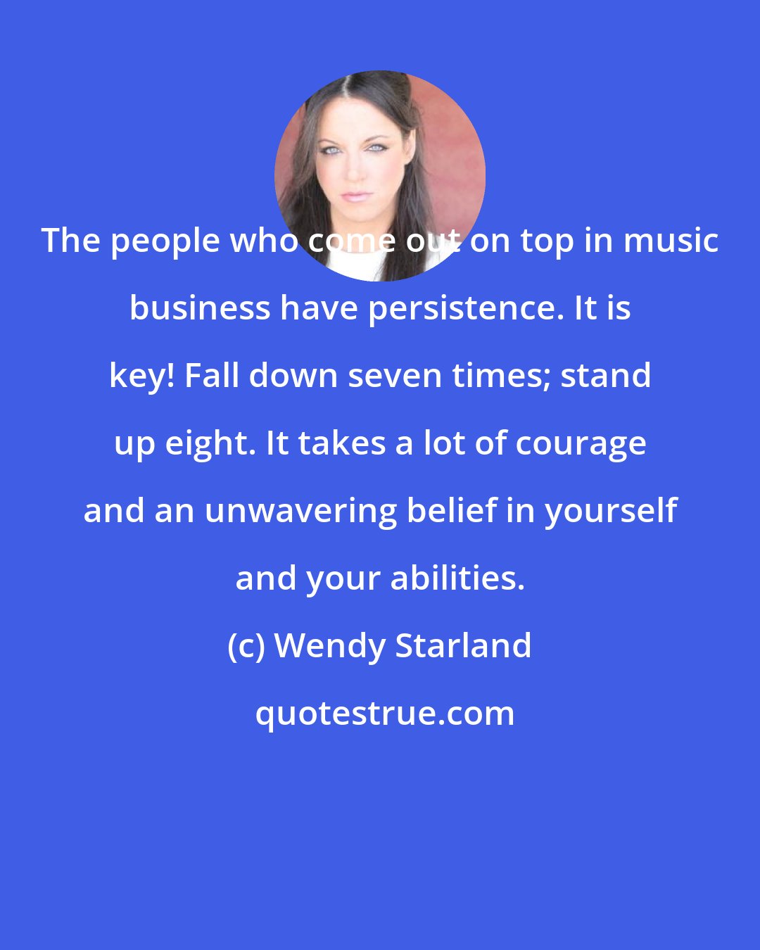 Wendy Starland: The people who come out on top in music business have persistence. It is key! Fall down seven times; stand up eight. It takes a lot of courage and an unwavering belief in yourself and your abilities.