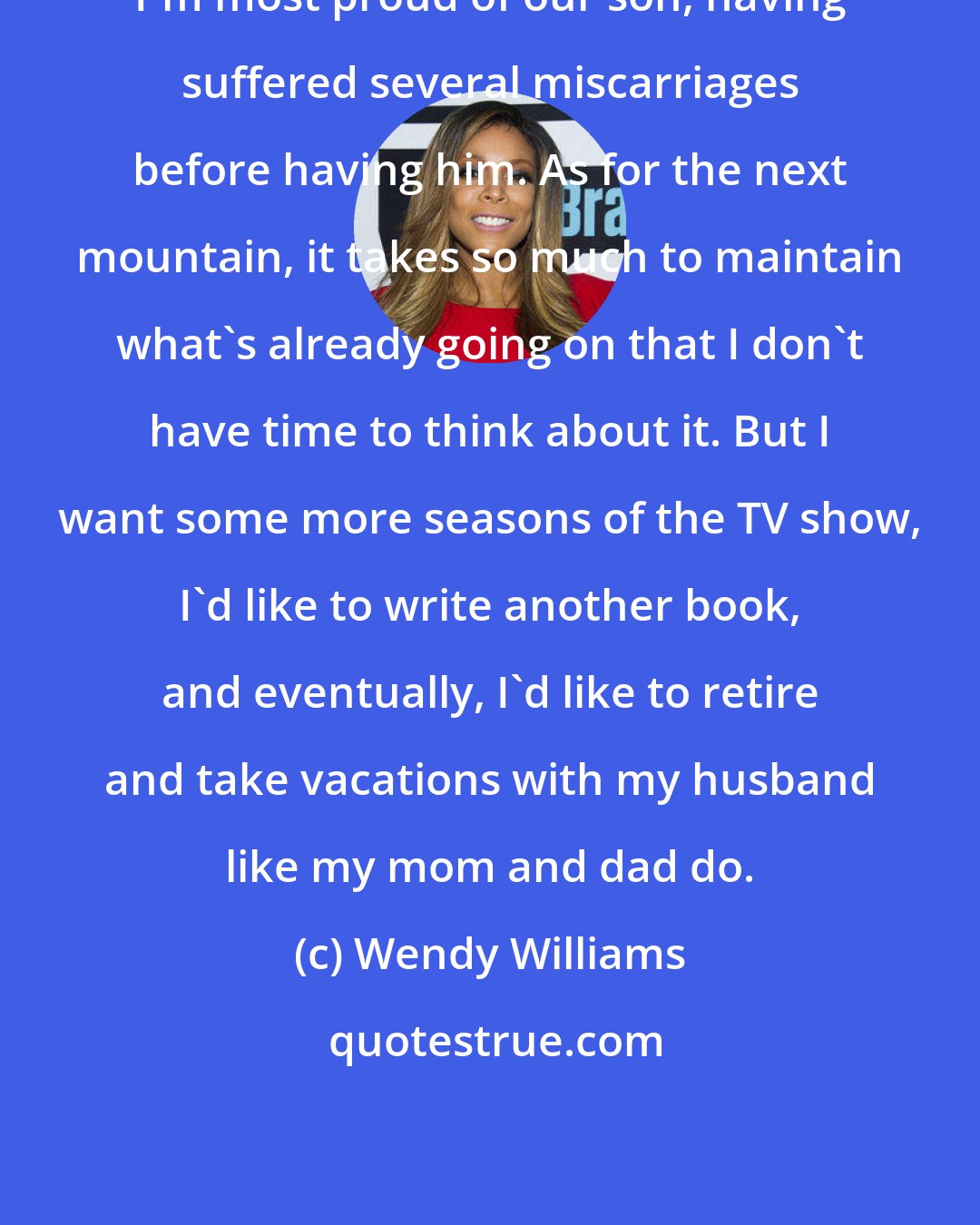Wendy Williams: I'm most proud of our son, having suffered several miscarriages before having him. As for the next mountain, it takes so much to maintain what's already going on that I don't have time to think about it. But I want some more seasons of the TV show, I'd like to write another book, and eventually, I'd like to retire and take vacations with my husband like my mom and dad do.