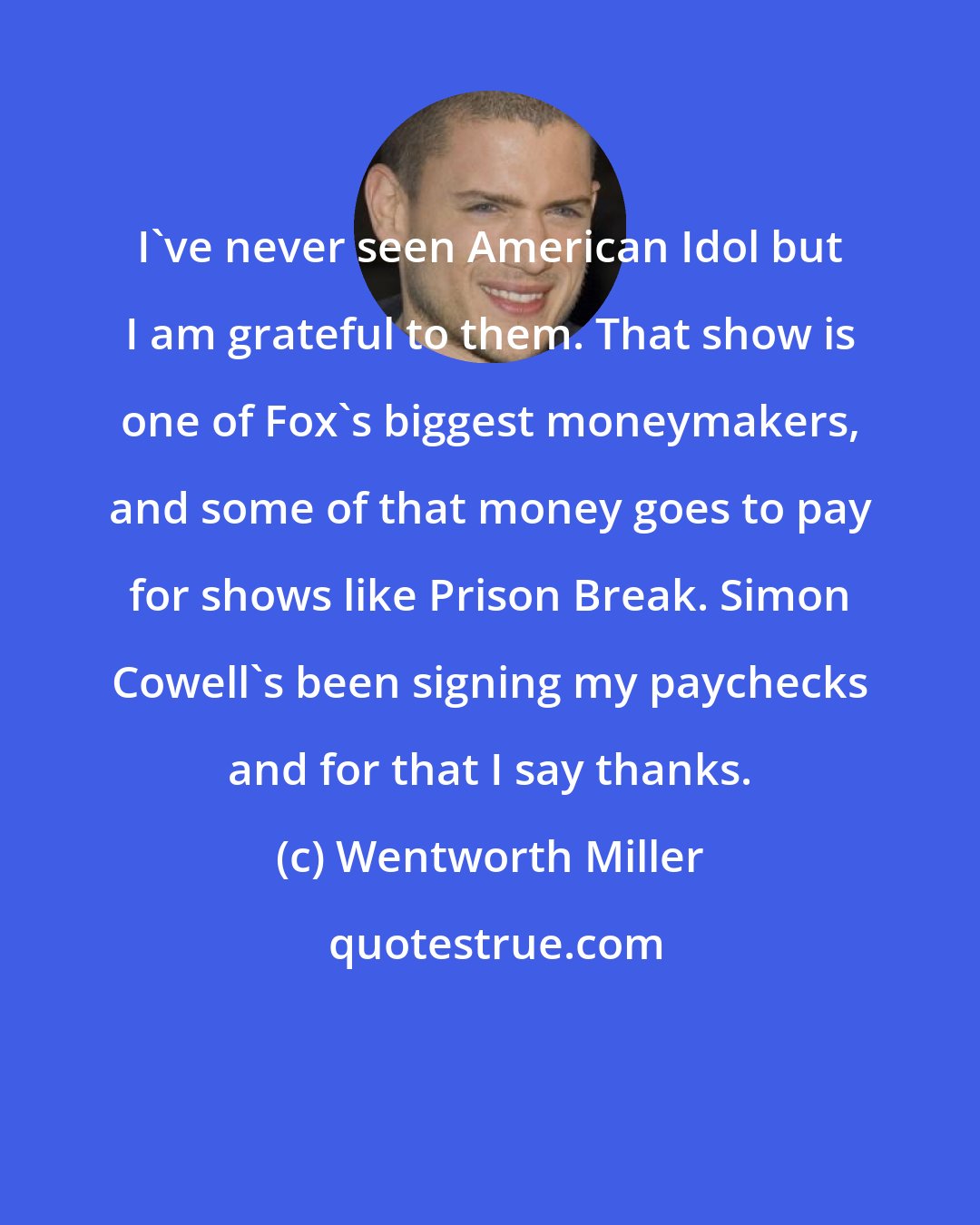 Wentworth Miller: I've never seen American Idol but I am grateful to them. That show is one of Fox's biggest moneymakers, and some of that money goes to pay for shows like Prison Break. Simon Cowell's been signing my paychecks and for that I say thanks.