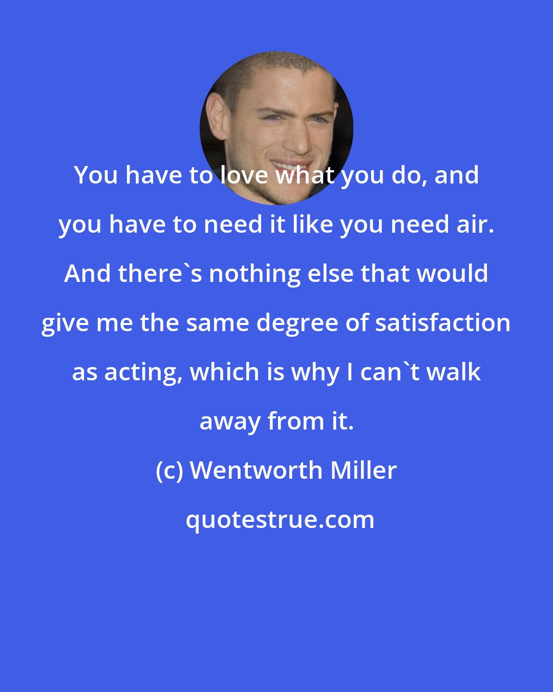 Wentworth Miller: You have to love what you do, and you have to need it like you need air. And there's nothing else that would give me the same degree of satisfaction as acting, which is why I can't walk away from it.