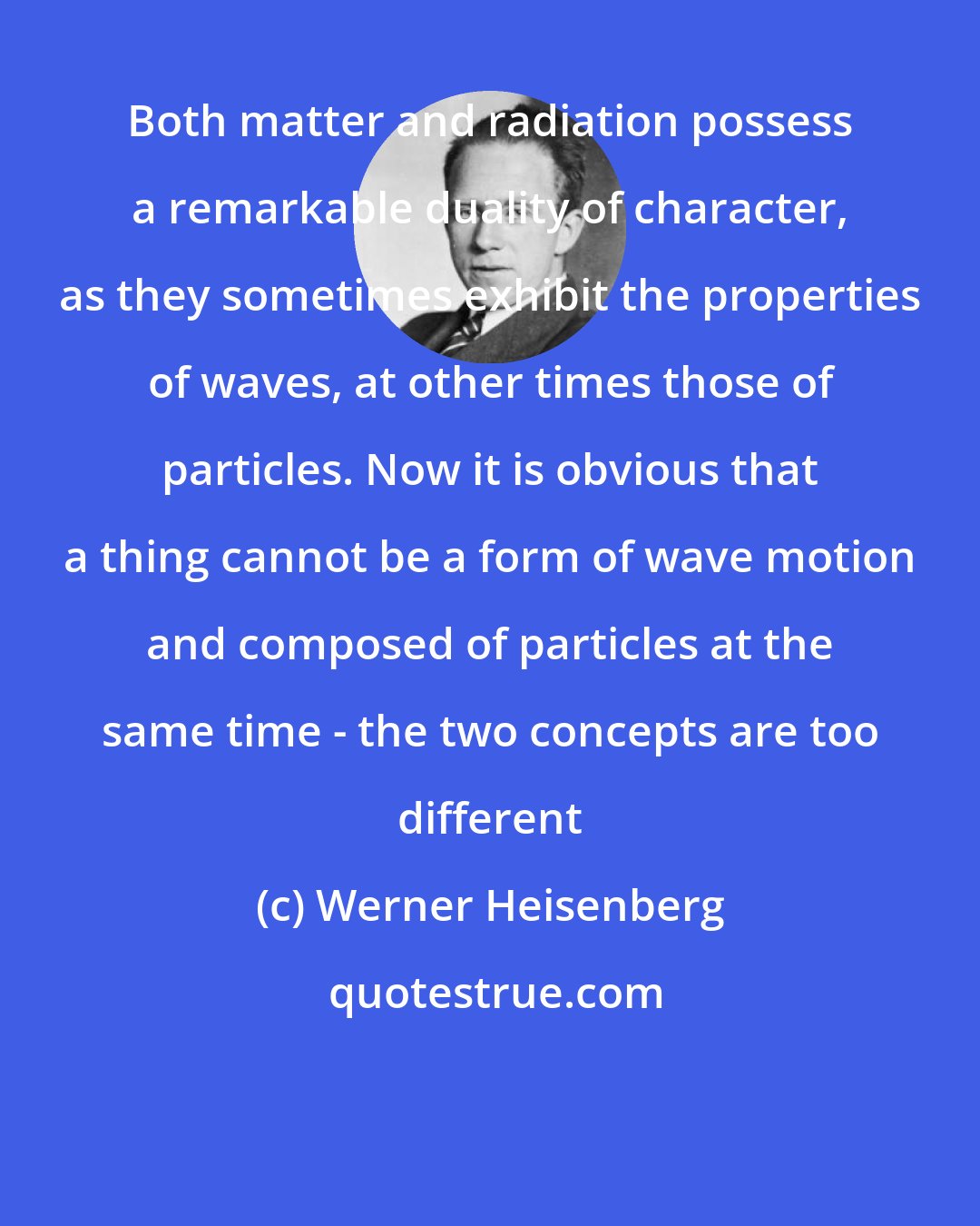 Werner Heisenberg: Both matter and radiation possess a remarkable duality of character, as they sometimes exhibit the properties of waves, at other times those of particles. Now it is obvious that a thing cannot be a form of wave motion and composed of particles at the same time - the two concepts are too different