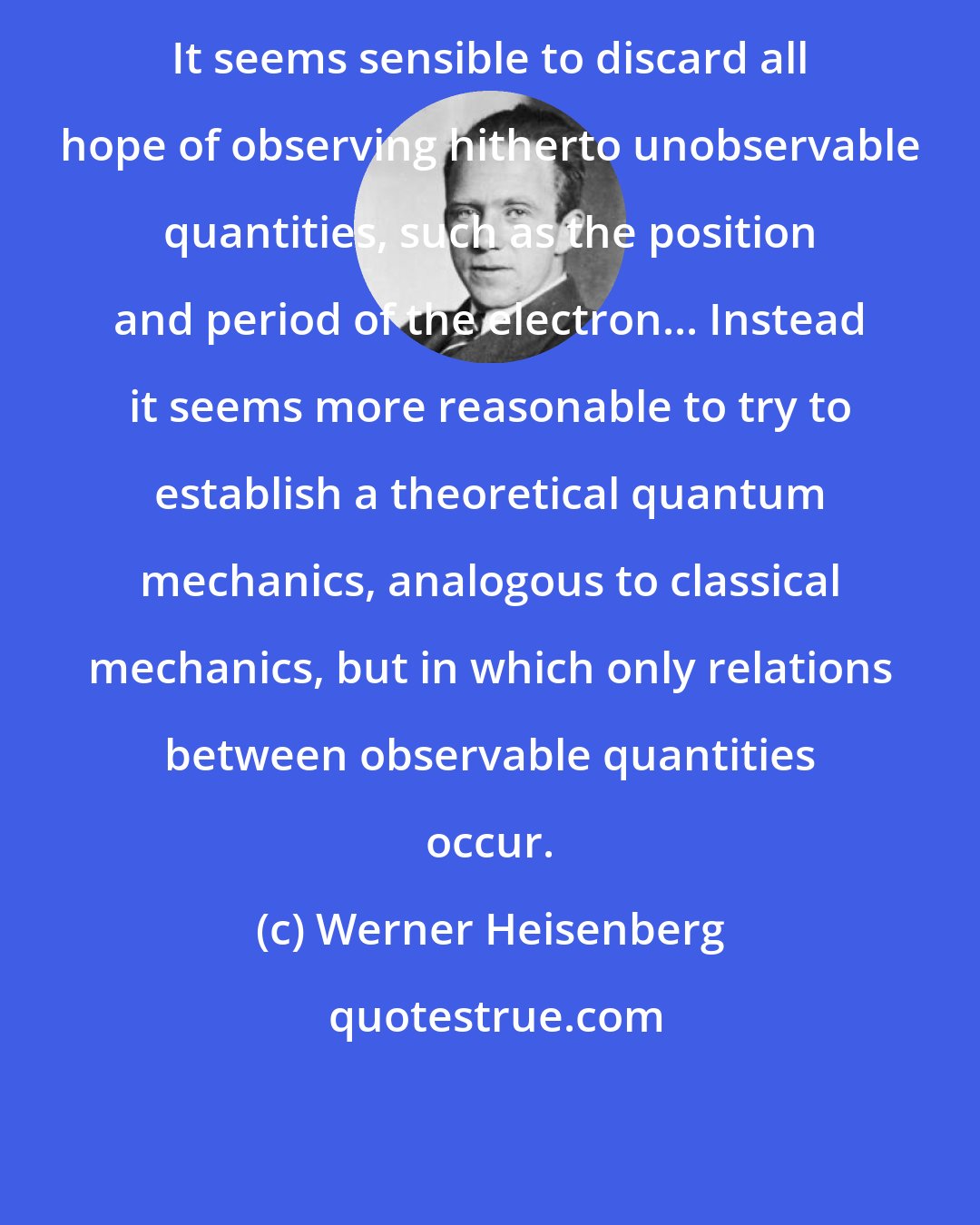 Werner Heisenberg: It seems sensible to discard all hope of observing hitherto unobservable quantities, such as the position and period of the electron... Instead it seems more reasonable to try to establish a theoretical quantum mechanics, analogous to classical mechanics, but in which only relations between observable quantities occur.