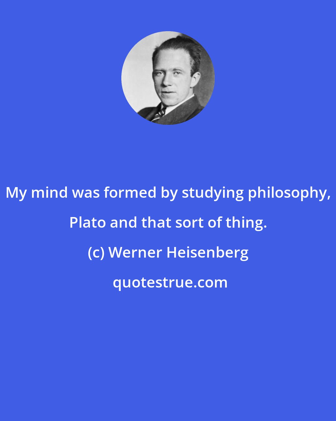 Werner Heisenberg: My mind was formed by studying philosophy, Plato and that sort of thing.