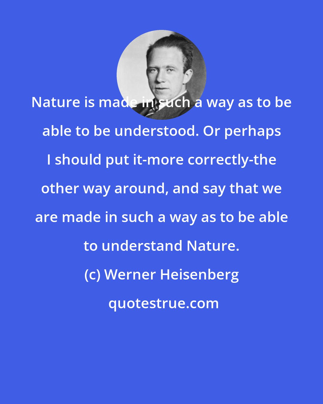 Werner Heisenberg: Nature is made in such a way as to be able to be understood. Or perhaps I should put it-more correctly-the other way around, and say that we are made in such a way as to be able to understand Nature.