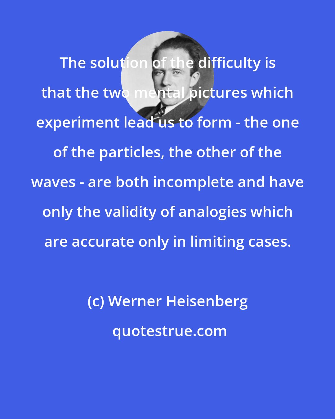 Werner Heisenberg: The solution of the difficulty is that the two mental pictures which experiment lead us to form - the one of the particles, the other of the waves - are both incomplete and have only the validity of analogies which are accurate only in limiting cases.