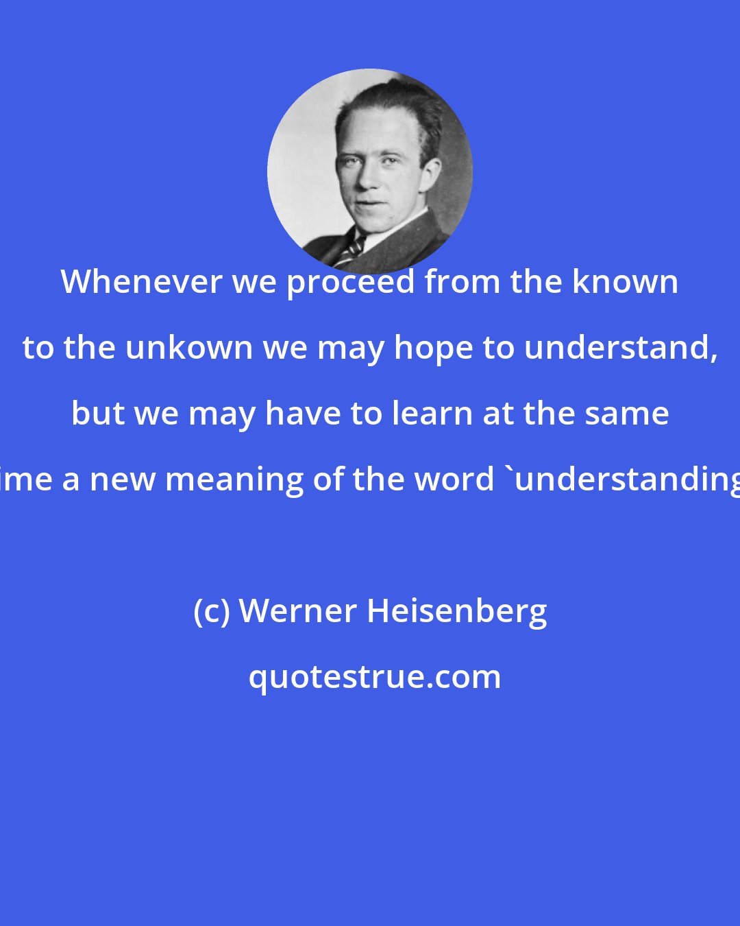 Werner Heisenberg: Whenever we proceed from the known to the unkown we may hope to understand, but we may have to learn at the same time a new meaning of the word 'understanding'