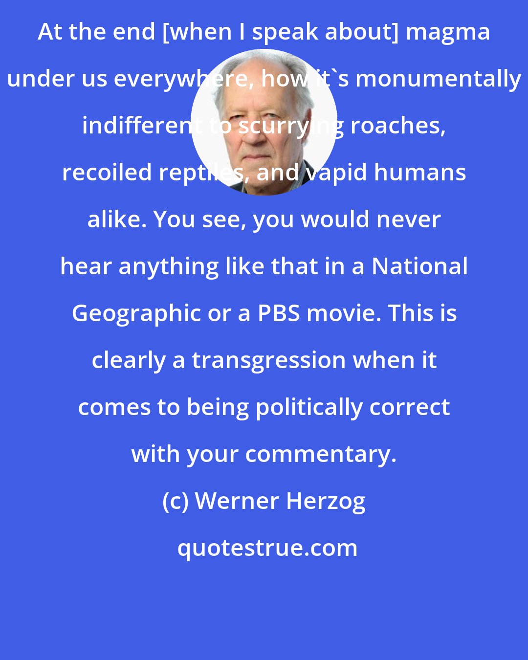Werner Herzog: At the end [when I speak about] magma under us everywhere, how it's monumentally indifferent to scurrying roaches, recoiled reptiles, and vapid humans alike. You see, you would never hear anything like that in a National Geographic or a PBS movie. This is clearly a transgression when it comes to being politically correct with your commentary.