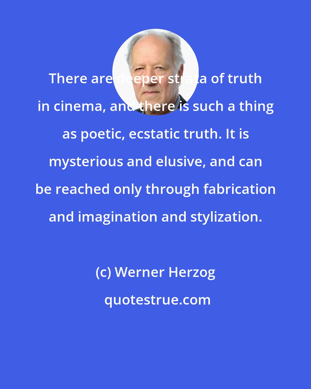 Werner Herzog: There are deeper strata of truth in cinema, and there is such a thing as poetic, ecstatic truth. It is mysterious and elusive, and can be reached only through fabrication and imagination and stylization.