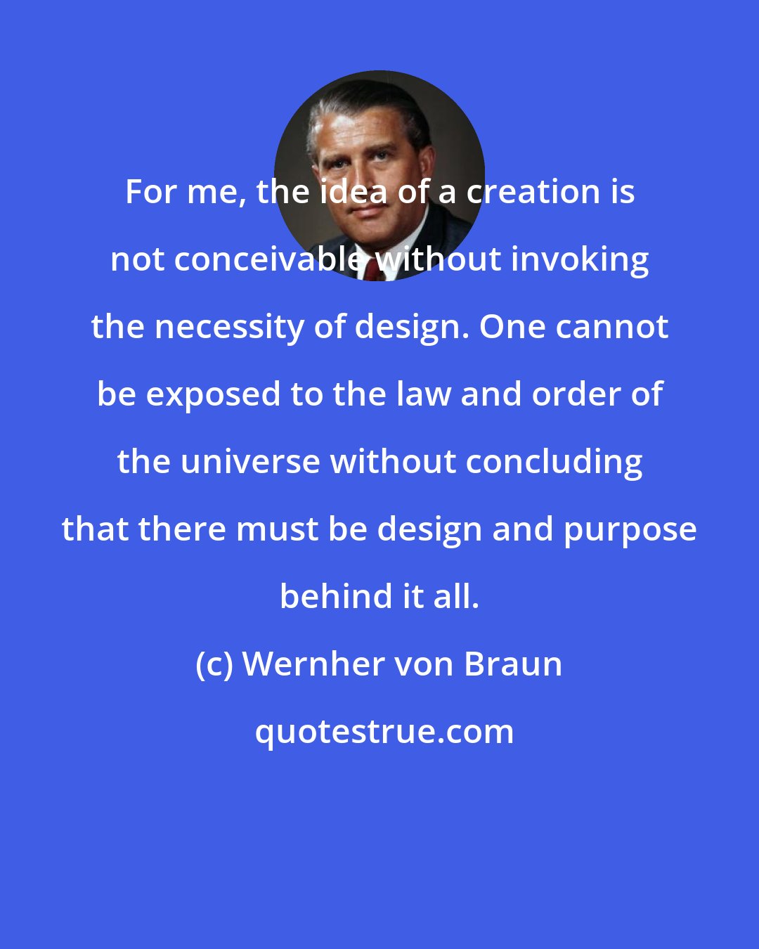 Wernher von Braun: For me, the idea of a creation is not conceivable without invoking the necessity of design. One cannot be exposed to the law and order of the universe without concluding that there must be design and purpose behind it all.