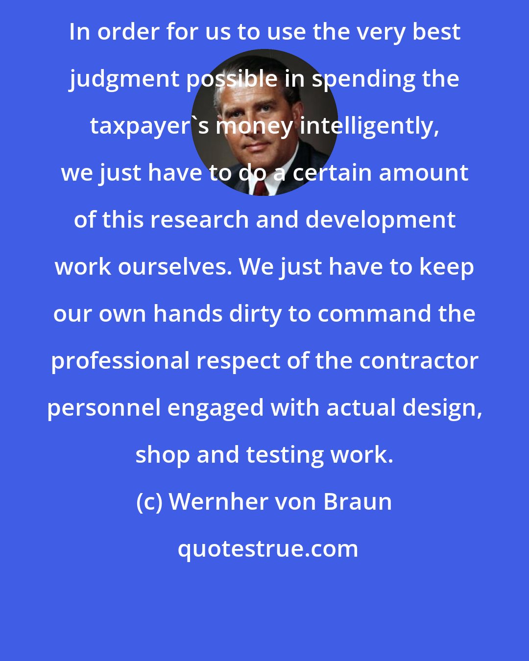 Wernher von Braun: In order for us to use the very best judgment possible in spending the taxpayer's money intelligently, we just have to do a certain amount of this research and development work ourselves. We just have to keep our own hands dirty to command the professional respect of the contractor personnel engaged with actual design, shop and testing work.