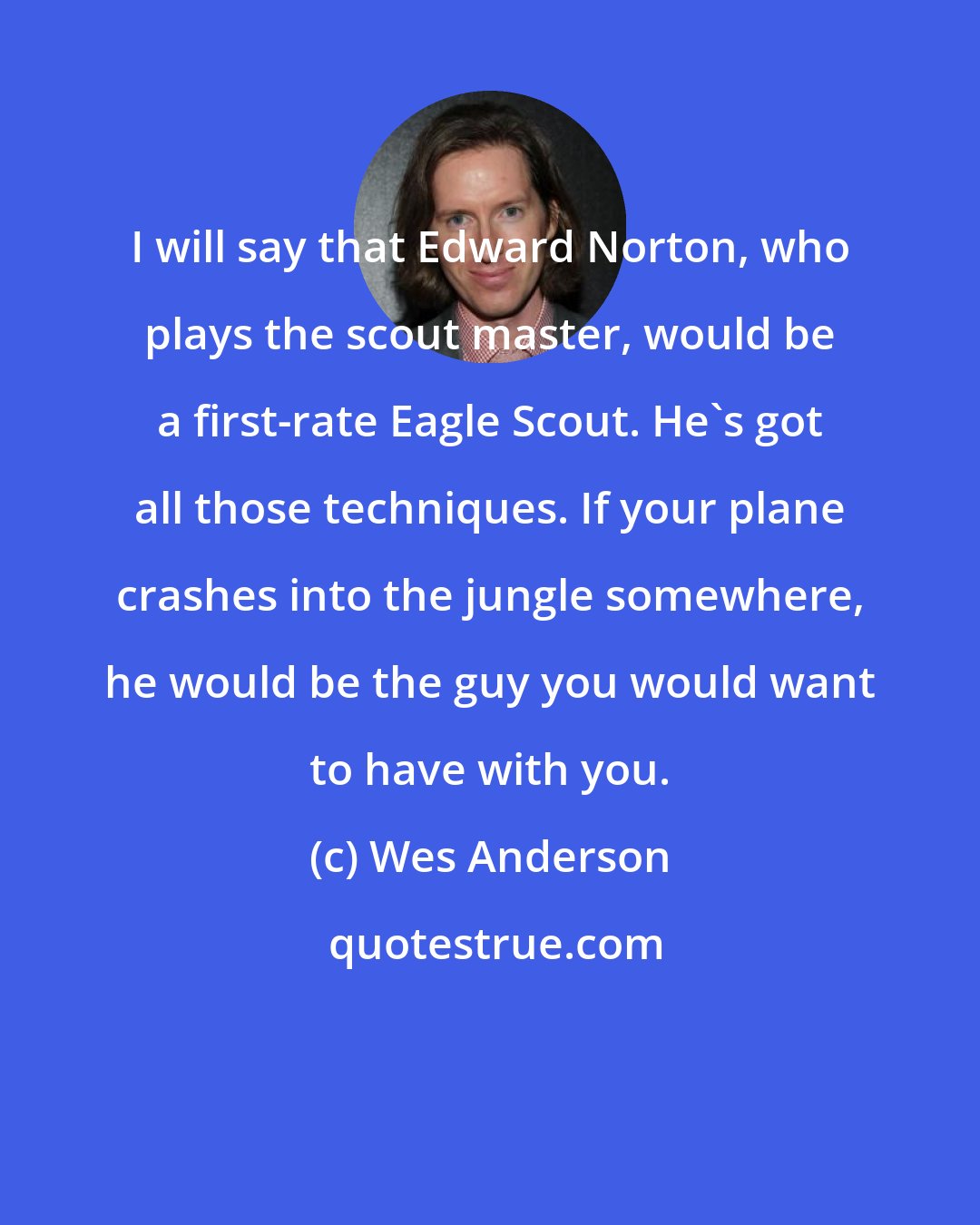 Wes Anderson: I will say that Edward Norton, who plays the scout master, would be a first-rate Eagle Scout. He's got all those techniques. If your plane crashes into the jungle somewhere, he would be the guy you would want to have with you.