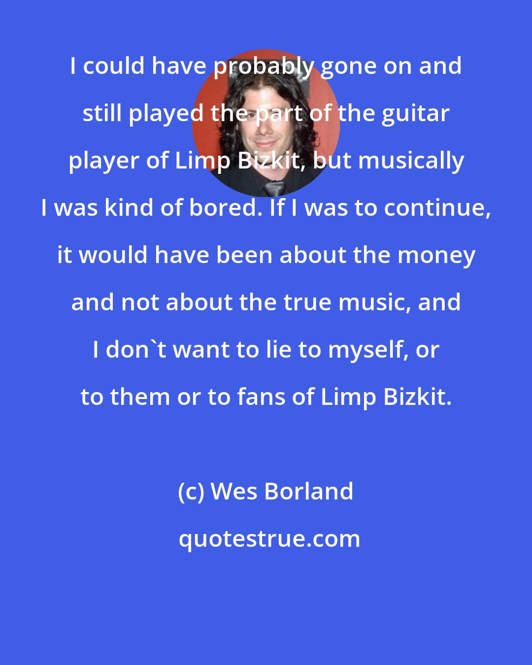 Wes Borland: I could have probably gone on and still played the part of the guitar player of Limp Bizkit, but musically I was kind of bored. If I was to continue, it would have been about the money and not about the true music, and I don't want to lie to myself, or to them or to fans of Limp Bizkit.