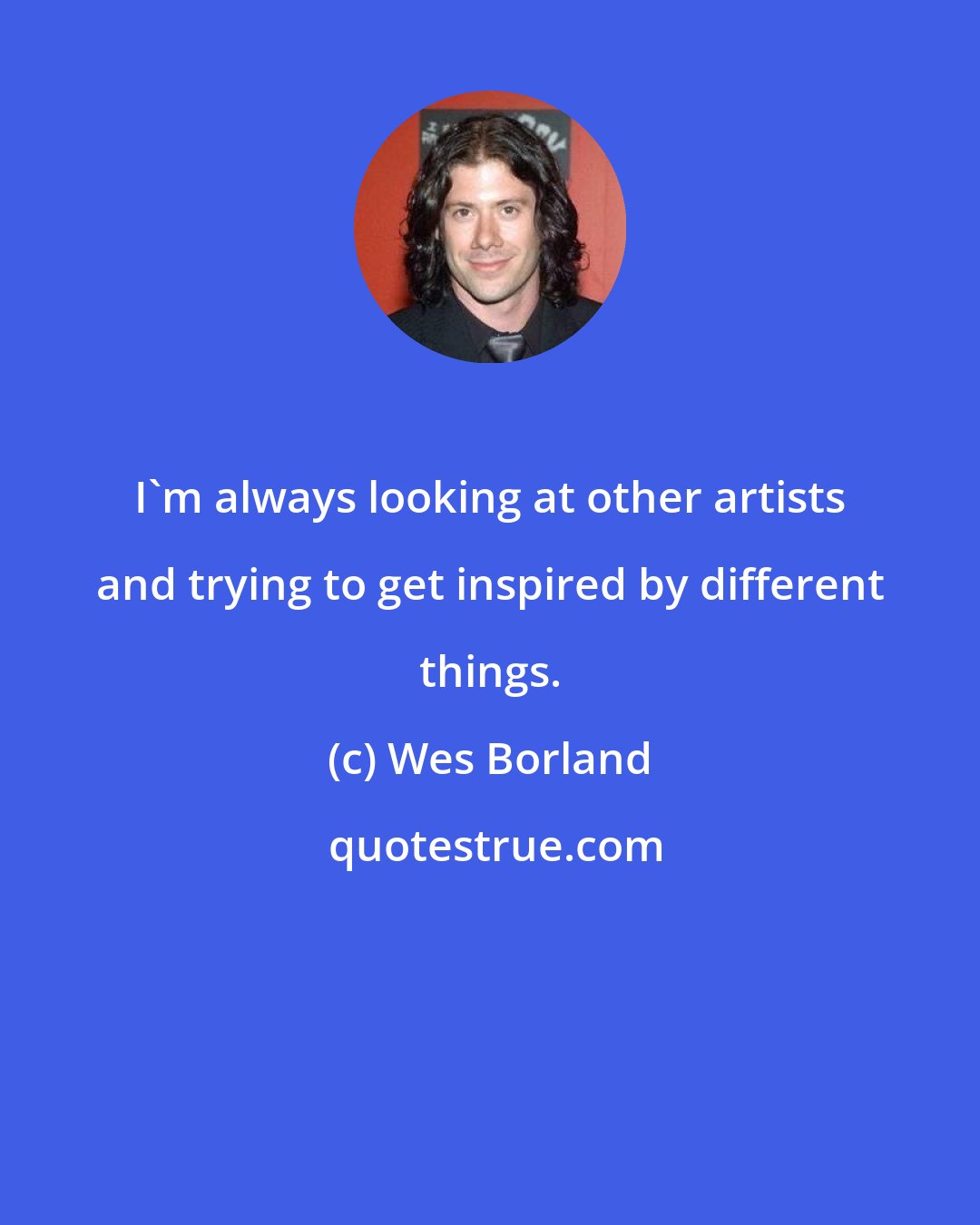 Wes Borland: I'm always looking at other artists and trying to get inspired by different things.