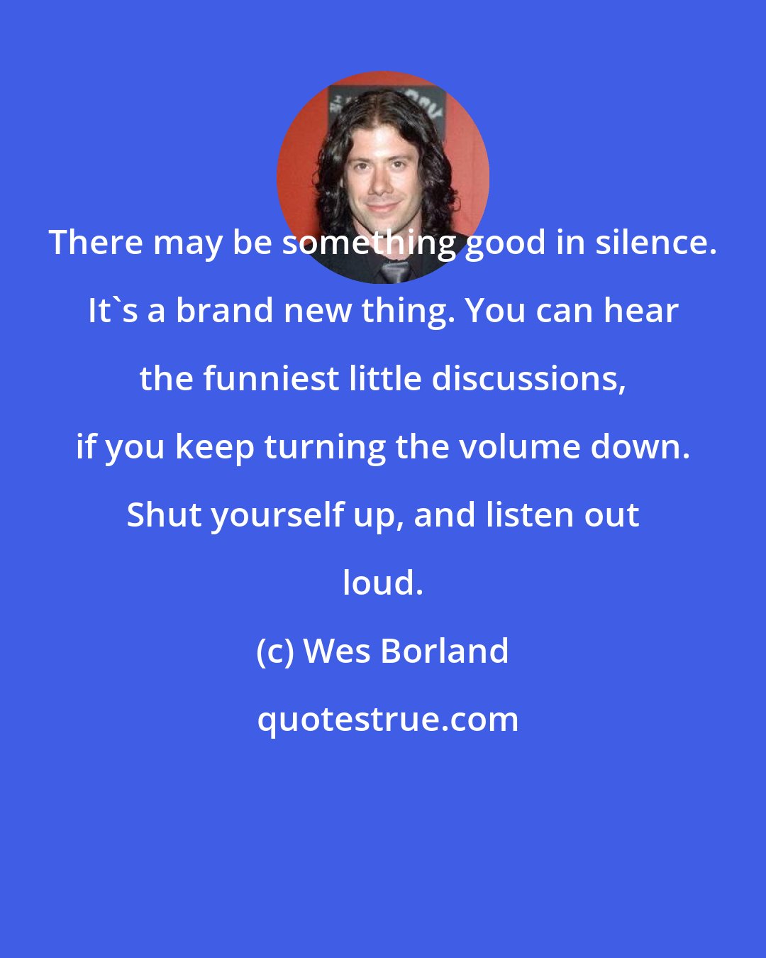 Wes Borland: There may be something good in silence. It's a brand new thing. You can hear the funniest little discussions, if you keep turning the volume down. Shut yourself up, and listen out loud.